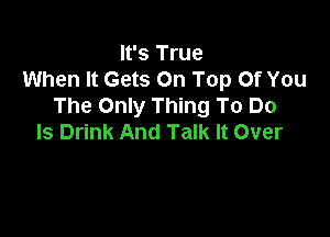 It's True
When It Gets On Top Of You
The Only Thing To Do

Is Drink And Talk It Over