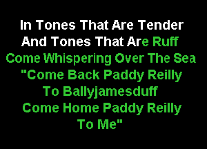 In Tones That Are Tender
And Tones That Are Ruff
Come Whispering Over The Sea
Come Back Paddy Reilly
To Ballyjamesduff
Come Home Paddy Reilly
To Me