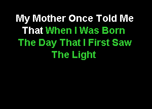 My Mother Once Told Me
That When I Was Born
The Day That I First Saw

The Light