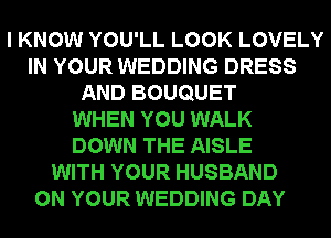 I KNOW YOU'LL LOOK LOVELY
IN YOUR WEDDING DRESS
AND BOUQUET
WHEN YOU WALK
DOWN THE AISLE
WITH YOUR HUSBAND
ON YOUR WEDDING DAY