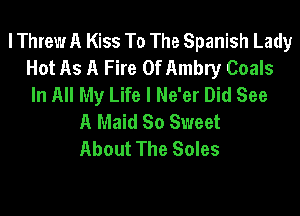 lThrew A Kiss To The Spanish Lady
Hot As A Fire 0f Ambry Coals
In All My Life I Ne'er Did See

A Maid So Sweet
About The Soles