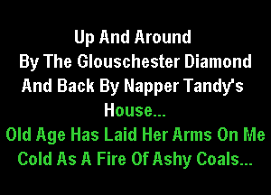 Up And Around
By The Glouschester Diamond
And Back By Napper Tandy's
House...
Old Age Has Laid Her Arms On Me
Cold As A Fire 0f Ashy Coals...