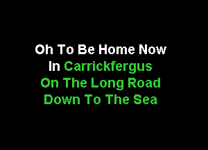 Oh To Be Home Now
In Carrickfergus

On The Long Road
Down To The Sea