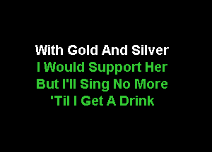 With Gold And Silver
I Would Support Her

But I'll Sing No More
'Til I Get A Drink