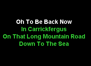 Oh To Be Back Now
In Carrickfergus

On That Long Mountain Road
Down To The Sea