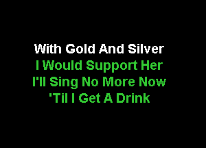 With Gold And Silver
I Would Support Her

I'll Sing No More Now
'Til I Get A Drink