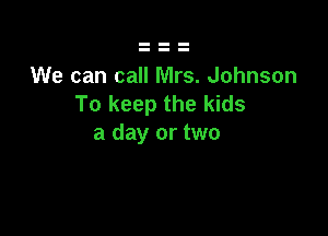 We can call Mrs. Johnson
To keep the kids

a day or two