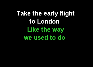 Take the early flight
to London
Like the way

we used to do