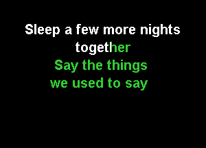 Sleep a few more nights
together
Say the things

we used to say