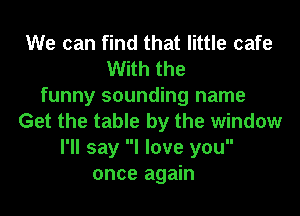We can find that little cafe
With the
funny sounding name

Get the table by the window
I'll say I love you
once again