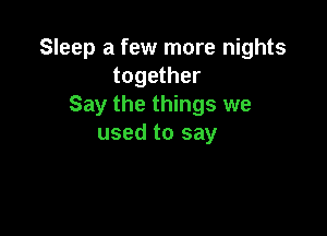 Sleep a few more nights
together
Say the things we

used to say
