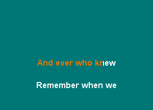 And ever who knew

Remember when we