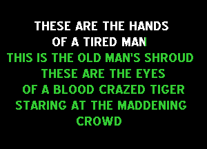 THESE ARE THE HANDS
OF A TIRED MAN
THIS IS THE OLD MAN'S SHROUD
THESE ARE THE EYES
OF A BLOOD CRAZED TIGER
STARING AT THE MADDENING
CROWD