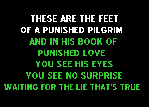 THESE ARE THE FEET
OF A PUNISHED PILGRIM
AND IN HIS BOOK OF
PUNISHED LOVE
YOU SEE HIS EYES
YOU SEE NO SURPRISE
WAITING FOR THE LIE THAT'S TRUE