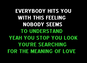 EVERYBODY HITS YOU
WITH THIS FEELING
NOBODY SEEMS
TO UNDERSTAND
YEAH YOU STOP YOU LOOK
YOU'RE SEARCHING
FOR THE MEANING OF LOVE