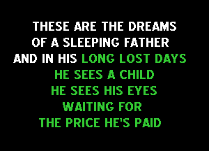 THESE ARE THE DREAMS
OF A SLEEPING FATHER
AND IN HIS LONG LOST DAYS

HE SEES A CHILD
HE SEES HIS EYES
WAITING FOR
THE PRICE HE'S PAID