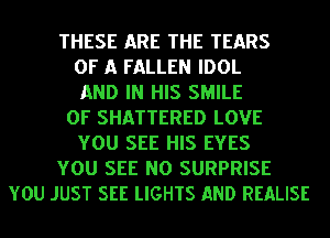 THESE ARE THE TEARS
OF A FALLEN IDOL
AND IN HIS SMILE
0F SHATTERED LOVE
YOU SEE HIS EYES
YOU SEE NO SURPRISE
YOU JUST SEE LIGHTS AND REALISE