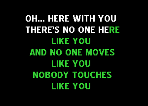 0H... HERE WITH YOU
THERE'S NO ONE HERE
LIKE YOU
AND NO ONE MOVES
LIKE YOU
NOBODY TOUCHES

LIKE YOU I