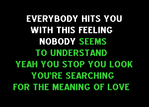 EVERYBODY HITS YOU
WITH THIS FEELING
NOBODY SEEMS
TO UNDERSTAND
YEAH YOU STOP YOU LOOK
YOU'RE SEARCHING
FOR THE MEANING OF LOVE