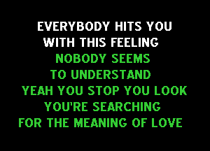 EVERYBODY HITS YOU
WITH THIS FEELING
NOBODY SEEMS
TO UNDERSTAND
YEAH YOU STOP YOU LOOK
YOU'RE SEARCHING
FOR THE MEANING OF LOVE