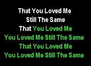 That You Loved Me
Still The Same
That You Loved Me

You Loved Me Still The Same
That You Loved Me
You Loved Me Still The Same