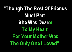Though The Best Of Friends
Must Part
She Was Dearer

To My Heart
For Your Mother Was
The Only One I Loved