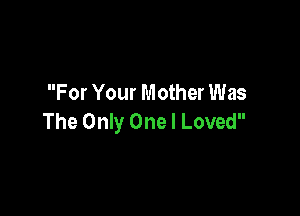 For Your Mother Was

The Only One I Loved