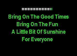 Bring On The Good Times
Bring On The Fun
A Little Bit Of Sunshine

For Everyone