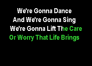 We're Gonna Dance
And We're Gonna Sing
We're Gonna Lift The Care

Or Worry That Life Brings