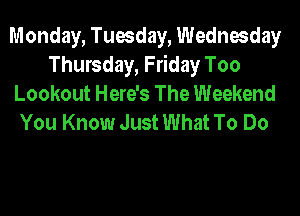 Monday, Tuesday, Wednesday
Thursday, Friday Too
Lookout Here's The Weekend
You Know Just What To Do