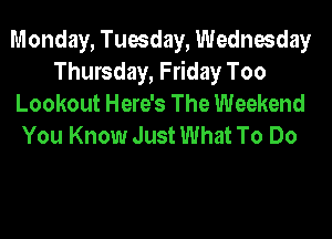 Monday, Tuesday, Wednesday
Thursday, Friday Too
Lookout Here's The Weekend
You Know Just What To Do