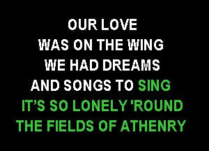 OUR LOVE
WAS ON THE WING
WE HAD DREAMS
AND SONGS TO SING
ITS SO LONELY'ROUND
THE FIELDS 0F ATHENRY