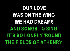 OUR LOVE
WAS ON THE WING
WE HAD DREAMS
AND SONGS TO SING
ITS SO LONELY'ROUND
THE FIELDS 0F ATHENRY