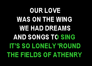 OUR LOVE
WAS ON THE WING
WE HAD DREAMS
AND SONGS TO SING
ITS SO LONELY'ROUND
THE FIELDS 0F ATHENRY