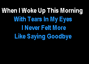 When I Woke Up This Morning
With Tears In My Eyes
I Never Felt More

Like Saying Goodbye