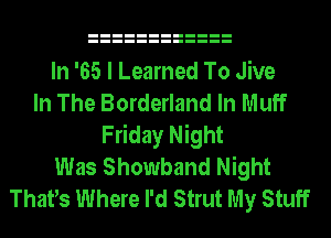 In '65 I Learned To Jive
In The Borderland In Muff
Friday Night
Was Showband Night
ThatIs Where I'd Strut My Stuff