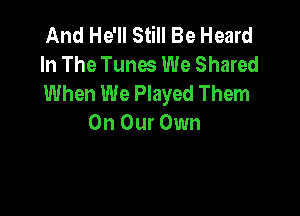 And He'll Still Be Heard
In The Tunes We Shared
When We Played Them

On Our Own