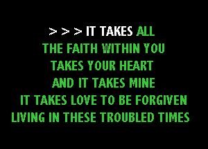 IT TAKES ALL
THE FAITH WITHIN YOU
TAKES YOUR HEART
AND IT TAKES MINE
IT TAKES LOVE TO BE FORGIVE
LIVING IN THESE TROUBLED TIMES