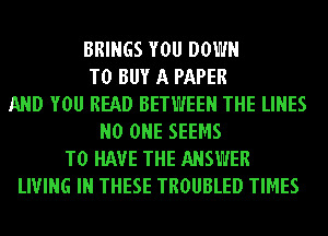 BRINGS YOU DOWN
TO BUY A PAPER
AND YOU READ BETWEEN THE LINES
NO ONE SEEMS
TO HAVE THE ANSWER
LIVING IN THESE TROUBLED TIMES