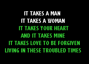 IT TAKES A MAN
IT TAKES A WOMAN
IT TAKES YOUR HEART
AND IT TAKES MINE
IT TAKES LOVE TO BE FORGIVEN
LIVING IN THESE TROUBLED TIMES