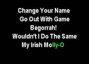 Change Your Name
Go Out With Game
Begorrah!

Wouldn't I Do The Same
My Irish MolIy-O