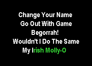 Change Your Name
Go Out With Game
Begorrah!

Wouldn't I Do The Same
My Irish Molly-O