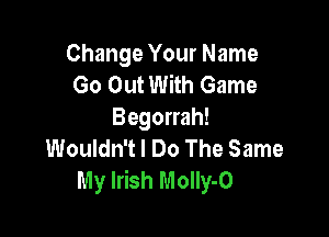 Change Your Name
Go Out With Game
Begorrah!

Wouldn't I Do The Same
My Irish Molly-O