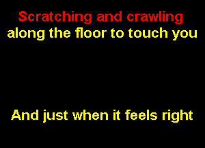 Scratching and crawling
along the floor to touch you

And just when it feels right