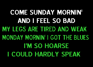 COME SUNDAY MORNIN'
AND I FEEL SO BAD
MY LEGS ARE TIRED AND WEAK
MONDAY MORNIN' I GOT THE BLUES
I'M SO HOARSE
I COULD HARDLY SPEAK