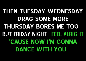 THEN TUESDAY WEDNESDAY
DRAG SOME MORE
THURSDAY BORES ME TOO
BUT FRIDAY NIGHT I FEEL ALRIGHT
'CAUSE NOW I'M GONNA
DANCE WITH YOU