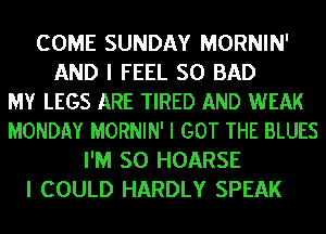 COME SUNDAY MORNIN'
AND I FEEL SO BAD
MY LEGS ARE TIRED AND WEAK
MONDAY MORNIN' I GOT THE BLUES
I'M SO HOARSE
I COULD HARDLY SPEAK
