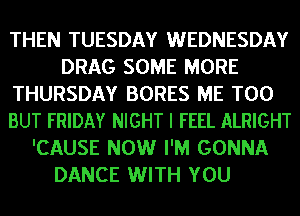 THEN TUESDAY WEDNESDAY
DRAG SOME MORE
THURSDAY BORES ME TOO
BUT FRIDAY NIGHT I FEEL ALRIGHT
'CAUSE NOW I'M GONNA
DANCE WITH YOU