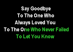 Say Goodbye
To The One Who
Always Loved You

To The One Who Never Failed
To Let You Know