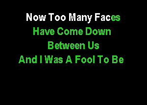 Now Too Many Faces
Have Come Down
Between Us

And I Was A Fool To Be